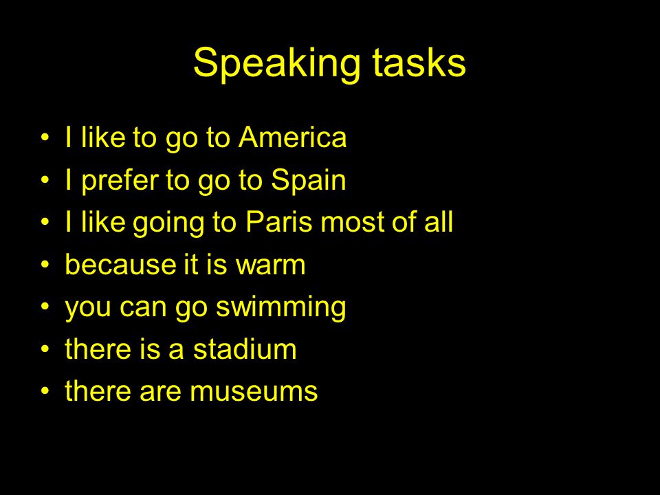 Speaking tasks I like to go to America I prefer to go to Spain I like going to Paris most of all because it is warm you can go swimming there is a stadium there are museums
