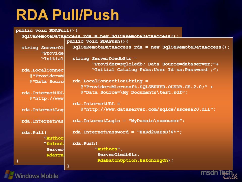 26 RDA Pull/Push public void RDAPull(){ SqlCeRemoteDataAccess rda = new SqlCeRemoteDataAccess(); string ServerOledbStr = Provider=sqloledb; Data Source=dataserver;+ Initial Catalog=Pubs;User Id=sa;Password=;; rda.LocalConnectionString  Source=\My Documents\test.sdf; rda.InternetURL rda.InternetLogin = MyDomain\someuser; rda.InternetPassword = HaRd2GuEsS!$*; rda.Pull( Authors, Select * from authors where state = CA, ServerOledbStr, RdaTrackOption.TrackingOn); } public void RDAPush(){ SqlCeRemoteDataAccess rda = new SqlCeRemoteDataAccess(); string ServerOledbStr = Provider=sqloledb; Data Source=dataserver;+ Initial Catalog=Pubs;User Id=sa;Password=;; rda.LocalConnectionString  Source=\My Documents\test.sdf; rda.InternetURL rda.InternetLogin = MyDomain\someuser; rda.InternetPassword = HaRd2GuEsS!$*; rda.Push( Authors, ServerOledbStr, RdaBatchOption.BatchingOn); }