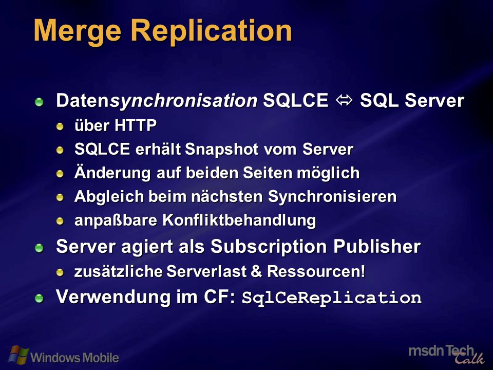 27 Merge Replication Datensynchronisation SQLCE SQL Server über HTTP SQLCE erhält Snapshot vom Server Änderung auf beiden Seiten möglich Abgleich beim nächsten Synchronisieren anpaßbare Konfliktbehandlung Server agiert als Subscription Publisher zusätzliche Serverlast & Ressourcen.