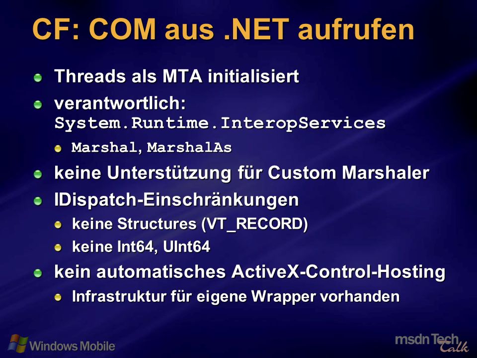 42 CF: COM aus.NET aufrufen Threads als MTA initialisiert verantwortlich: System.Runtime.InteropServices Marshal, MarshalAs keine Unterstützung für Custom Marshaler IDispatch-Einschränkungen keine Structures (VT_RECORD) keine Int64, UInt64 kein automatisches ActiveX-Control-Hosting Infrastruktur für eigene Wrapper vorhanden