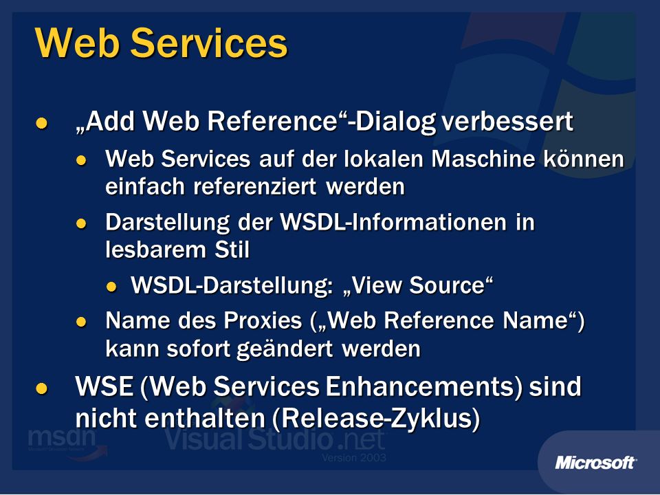 Web Services Add Web Reference-Dialog verbessert Add Web Reference-Dialog verbessert Web Services auf der lokalen Maschine können einfach referenziert werden Web Services auf der lokalen Maschine können einfach referenziert werden Darstellung der WSDL-Informationen in lesbarem Stil Darstellung der WSDL-Informationen in lesbarem Stil WSDL-Darstellung: View Source WSDL-Darstellung: View Source Name des Proxies (Web Reference Name) kann sofort geändert werden Name des Proxies (Web Reference Name) kann sofort geändert werden WSE (Web Services Enhancements) sind nicht enthalten (Release-Zyklus) WSE (Web Services Enhancements) sind nicht enthalten (Release-Zyklus)