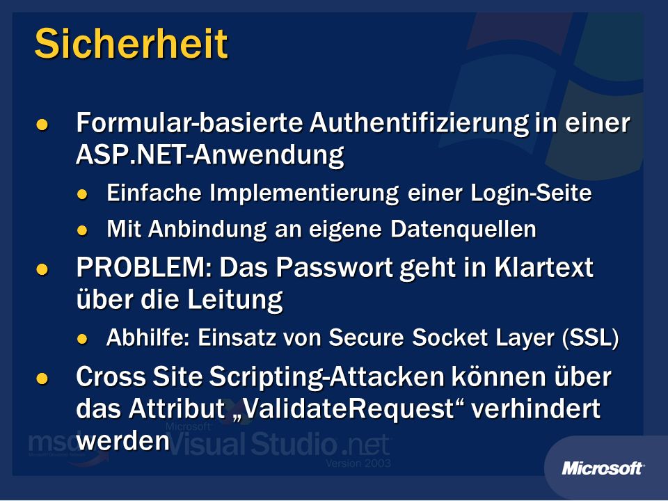 Sicherheit Formular-basierte Authentifizierung in einer ASP.NET-Anwendung Formular-basierte Authentifizierung in einer ASP.NET-Anwendung Einfache Implementierung einer Login-Seite Einfache Implementierung einer Login-Seite Mit Anbindung an eigene Datenquellen Mit Anbindung an eigene Datenquellen PROBLEM: Das Passwort geht in Klartext über die Leitung PROBLEM: Das Passwort geht in Klartext über die Leitung Abhilfe: Einsatz von Secure Socket Layer (SSL) Abhilfe: Einsatz von Secure Socket Layer (SSL) Cross Site Scripting-Attacken können über das Attribut ValidateRequest verhindert werden Cross Site Scripting-Attacken können über das Attribut ValidateRequest verhindert werden