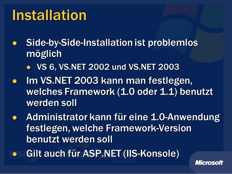 Installation Side-by-Side-Installation ist problemlos möglich Side-by-Side-Installation ist problemlos möglich VS 6, VS.NET 2002 und VS.NET 2003 VS 6, VS.NET 2002 und VS.NET 2003 Im VS.NET 2003 kann man festlegen, welches Framework (1.0 oder 1.1) benutzt werden soll Im VS.NET 2003 kann man festlegen, welches Framework (1.0 oder 1.1) benutzt werden soll Administrator kann für eine 1.0-Anwendung festlegen, welche Framework-Version benutzt werden soll Administrator kann für eine 1.0-Anwendung festlegen, welche Framework-Version benutzt werden soll Gilt auch für ASP.NET (IIS-Konsole) Gilt auch für ASP.NET (IIS-Konsole)
