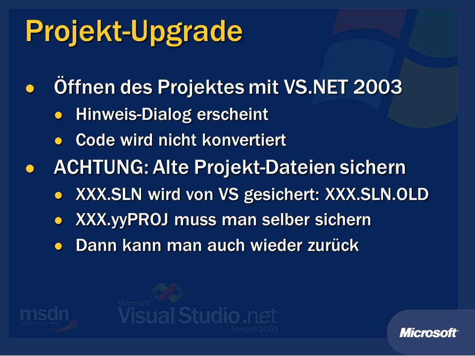 Projekt-Upgrade Öffnen des Projektes mit VS.NET 2003 Öffnen des Projektes mit VS.NET 2003 Hinweis-Dialog erscheint Hinweis-Dialog erscheint Code wird nicht konvertiert Code wird nicht konvertiert ACHTUNG: Alte Projekt-Dateien sichern ACHTUNG: Alte Projekt-Dateien sichern XXX.SLN wird von VS gesichert: XXX.SLN.OLD XXX.SLN wird von VS gesichert: XXX.SLN.OLD XXX.yyPROJ muss man selber sichern XXX.yyPROJ muss man selber sichern Dann kann man auch wieder zurück Dann kann man auch wieder zurück