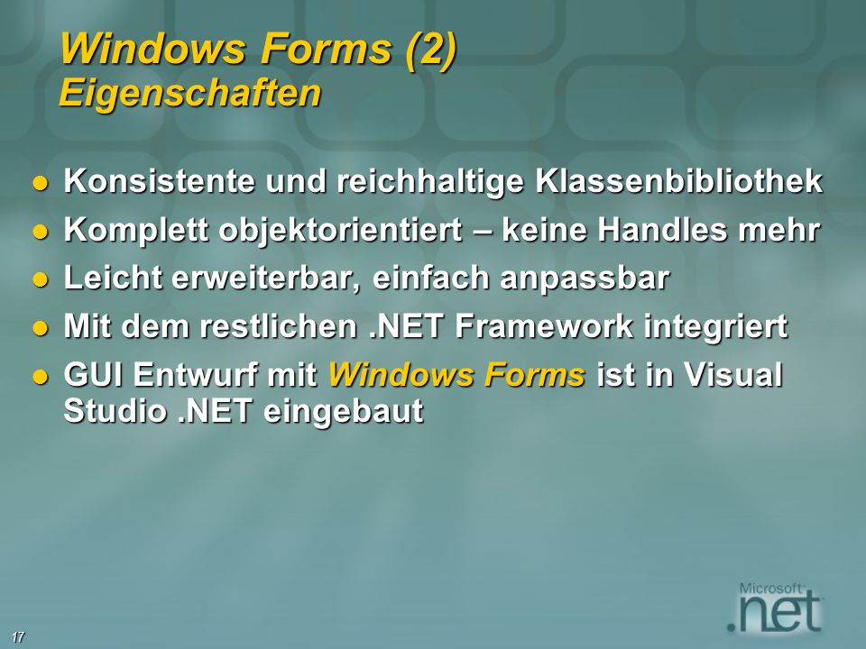 17 Windows Forms (2) Eigenschaften Konsistente und reichhaltige Klassenbibliothek Konsistente und reichhaltige Klassenbibliothek Komplett objektorientiert – keine Handles mehr Komplett objektorientiert – keine Handles mehr Leicht erweiterbar, einfach anpassbar Leicht erweiterbar, einfach anpassbar Mit dem restlichen.NET Framework integriert Mit dem restlichen.NET Framework integriert GUI Entwurf mit Windows Forms ist in Visual Studio.NET eingebaut GUI Entwurf mit Windows Forms ist in Visual Studio.NET eingebaut