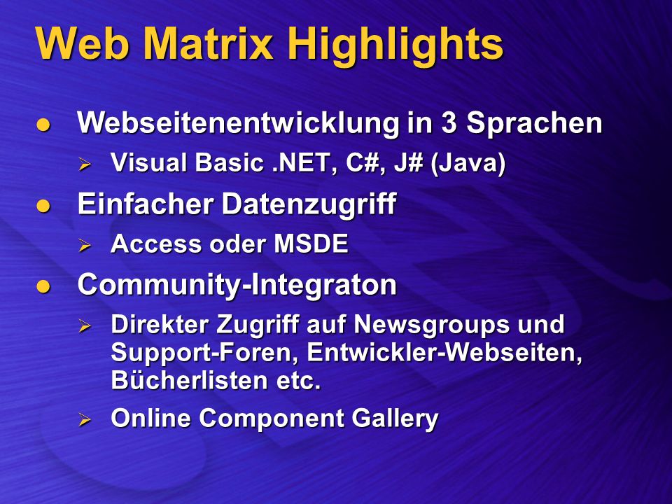 Web Matrix Highlights Webseitenentwicklung in 3 Sprachen Webseitenentwicklung in 3 Sprachen Visual Basic.NET, C#, J# (Java) Visual Basic.NET, C#, J# (Java) Einfacher Datenzugriff Einfacher Datenzugriff Access oder MSDE Access oder MSDE Community-Integraton Community-Integraton Direkter Zugriff auf Newsgroups und Support-Foren, Entwickler-Webseiten, Bücherlisten etc.