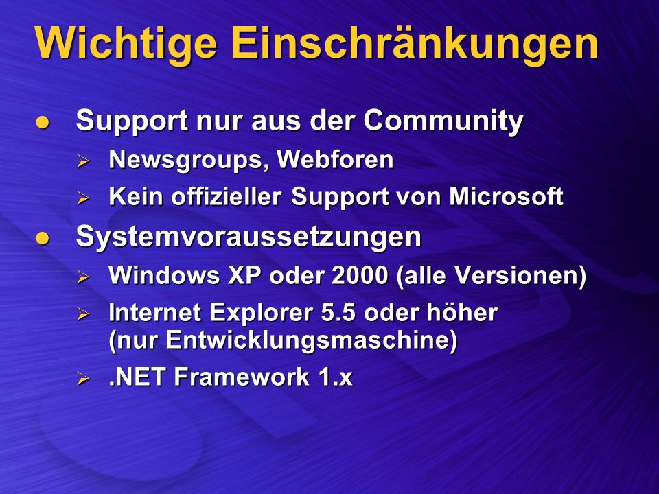 Wichtige Einschränkungen Support nur aus der Community Support nur aus der Community Newsgroups, Webforen Newsgroups, Webforen Kein offizieller Support von Microsoft Kein offizieller Support von Microsoft Systemvoraussetzungen Systemvoraussetzungen Windows XP oder 2000 (alle Versionen) Windows XP oder 2000 (alle Versionen) Internet Explorer 5.5 oder höher (nur Entwicklungsmaschine) Internet Explorer 5.5 oder höher (nur Entwicklungsmaschine).NET Framework 1.x.NET Framework 1.x