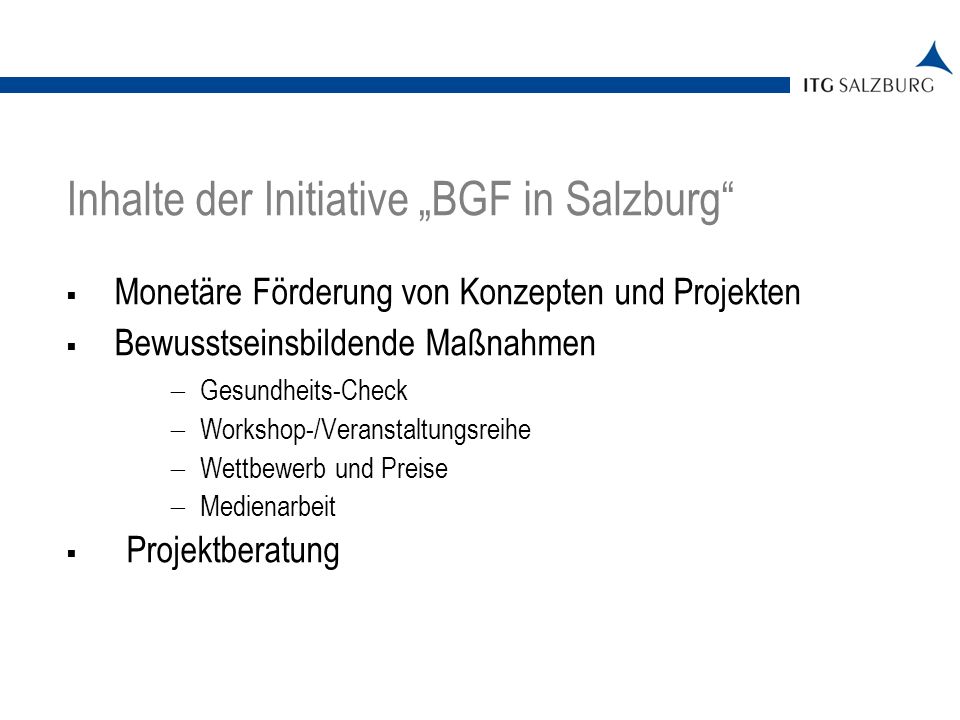 Monetäre Förderung von Konzepten und Projekten Bewusstseinsbildende Maßnahmen Gesundheits-Check Workshop-/Veranstaltungsreihe Wettbewerb und Preise Medienarbeit Projektberatung | Seite 4 Inhalte der Initiative BGF in Salzburg