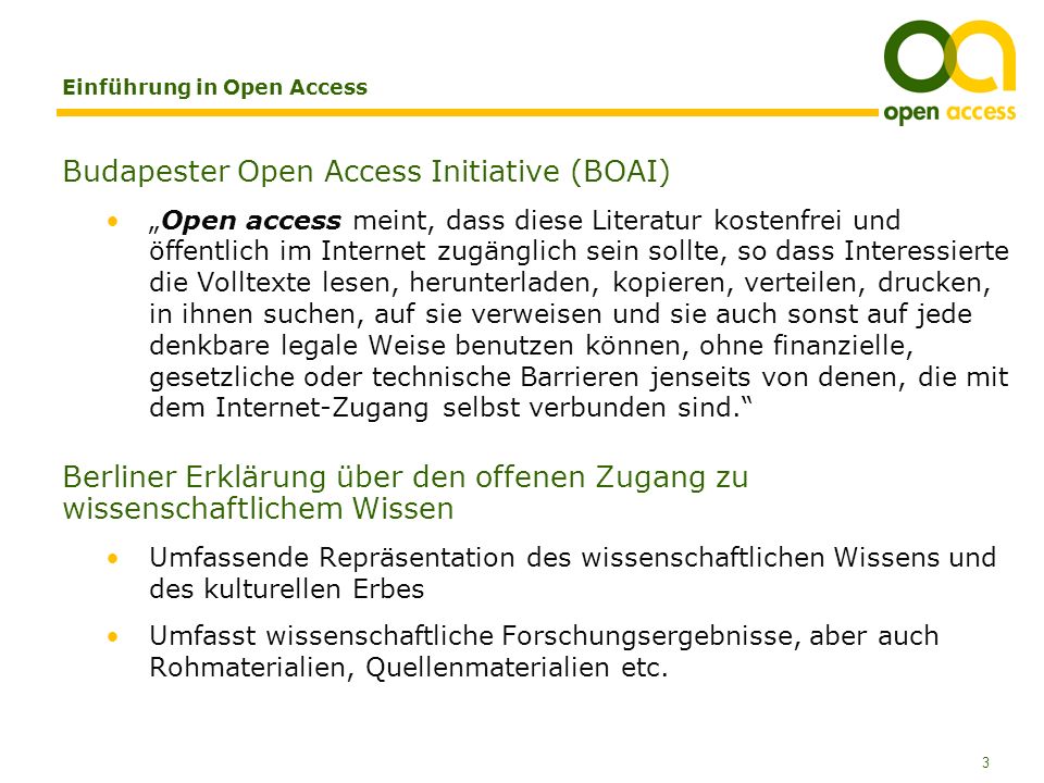 3 Einführung in Open Access Budapester Open Access Initiative (BOAI) Open access meint, dass diese Literatur kostenfrei und öffentlich im Internet zugänglich sein sollte, so dass Interessierte die Volltexte lesen, herunterladen, kopieren, verteilen, drucken, in ihnen suchen, auf sie verweisen und sie auch sonst auf jede denkbare legale Weise benutzen können, ohne finanzielle, gesetzliche oder technische Barrieren jenseits von denen, die mit dem Internet-Zugang selbst verbunden sind.