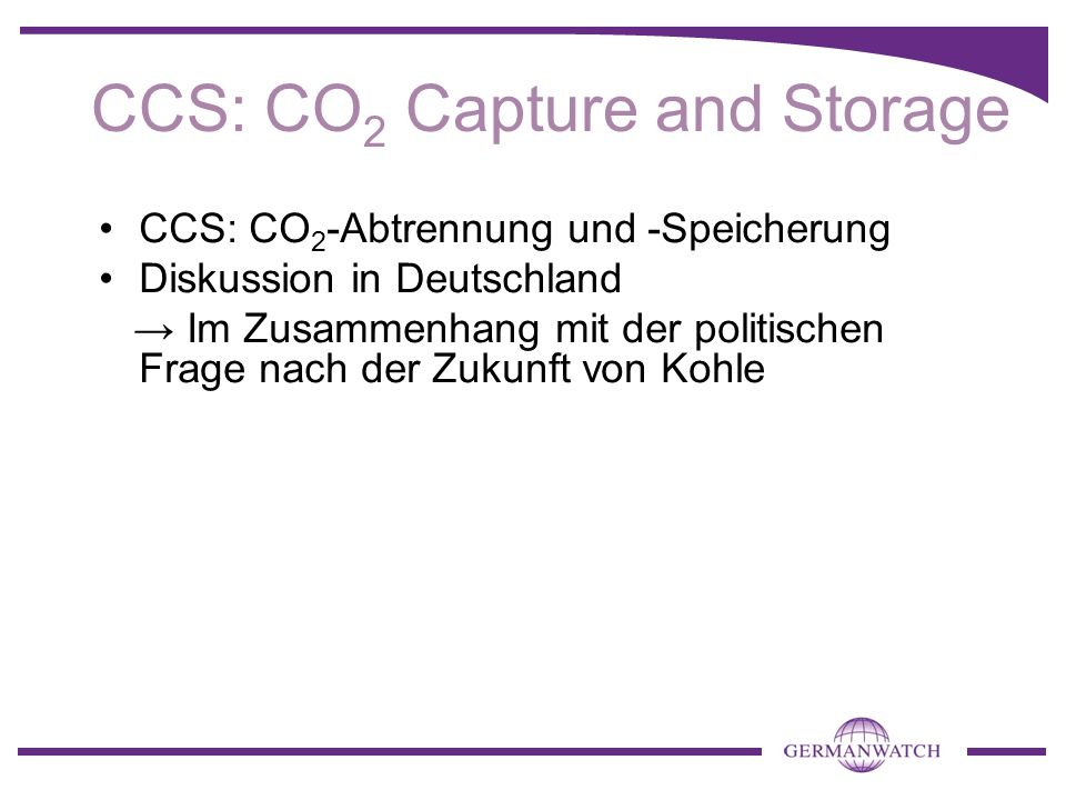 CCS: CO 2 -Abtrennung und -Speicherung Diskussion in Deutschland Im Zusammenhang mit der politischen Frage nach der Zukunft von Kohle CCS: CO 2 Capture and Storage