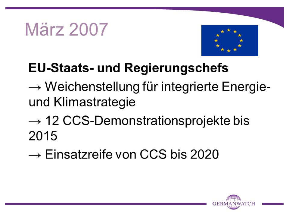 März 2007 EU-Staats- und Regierungschefs Weichenstellung für integrierte Energie- und Klimastrategie 12 CCS-Demonstrationsprojekte bis 2015 Einsatzreife von CCS bis 2020