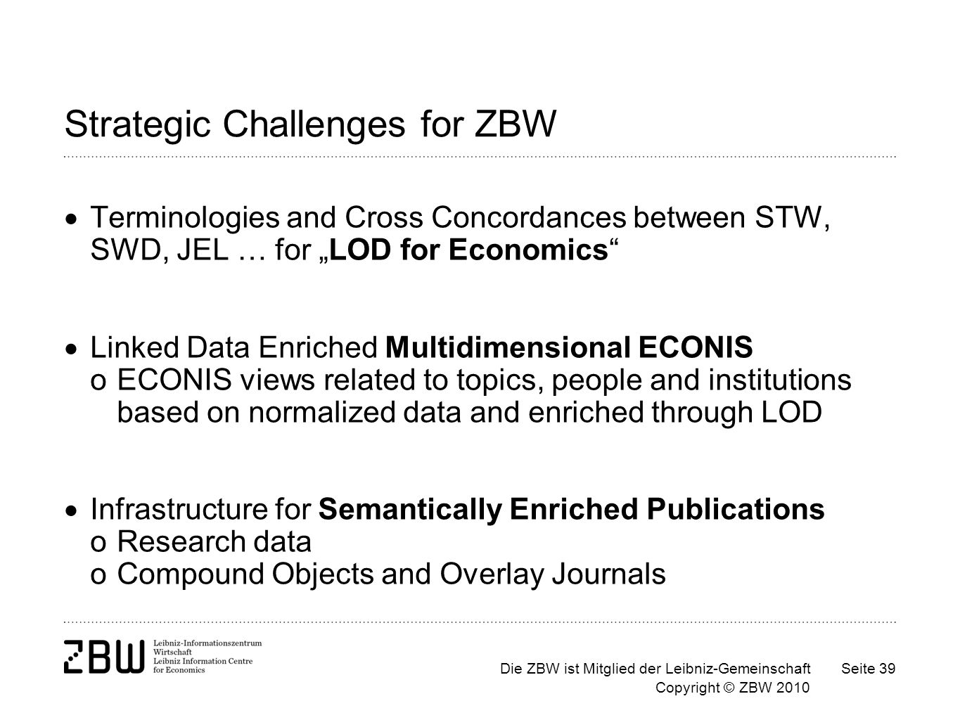 Die ZBW ist Mitglied der Leibniz-Gemeinschaft Copyright © ZBW 2010 Seite 39 Strategic Challenges for ZBW Terminologies and Cross Concordances between STW, SWD, JEL … for LOD for Economics Linked Data Enriched Multidimensional ECONIS oECONIS views related to topics, people and institutions based on normalized data and enriched through LOD Infrastructure for Semantically Enriched Publications oResearch data oCompound Objects and Overlay Journals