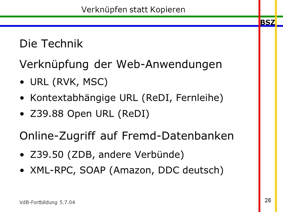 BSZ VdB-Fortbildung Verknüpfen statt Kopieren Die Technik Verknüpfung der Web-Anwendungen URL (RVK, MSC) Kontextabhängige URL (ReDI, Fernleihe) Z39.88 Open URL (ReDI) Online-Zugriff auf Fremd-Datenbanken Z39.50 (ZDB, andere Verbünde) XML-RPC, SOAP (Amazon, DDC deutsch)