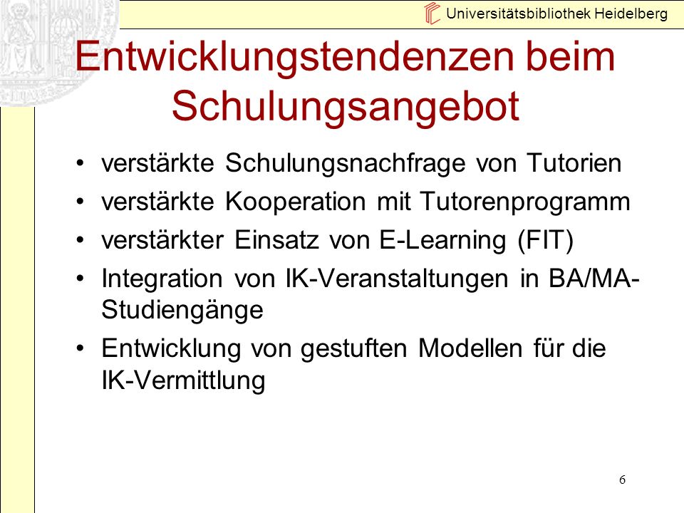 Universitätsbibliothek Heidelberg 6 Entwicklungstendenzen beim Schulungsangebot verstärkte Schulungsnachfrage von Tutorien verstärkte Kooperation mit Tutorenprogramm verstärkter Einsatz von E-Learning (FIT) Integration von IK-Veranstaltungen in BA/MA- Studiengänge Entwicklung von gestuften Modellen für die IK-Vermittlung