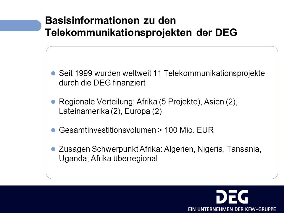 Basisinformationen zu den Telekommunikationsprojekten der DEG Seit 1999 wurden weltweit 11 Telekommunikationsprojekte durch die DEG finanziert Regionale Verteilung: Afrika (5 Projekte), Asien (2), Lateinamerika (2), Europa (2) Gesamtinvestitionsvolumen > 100 Mio.