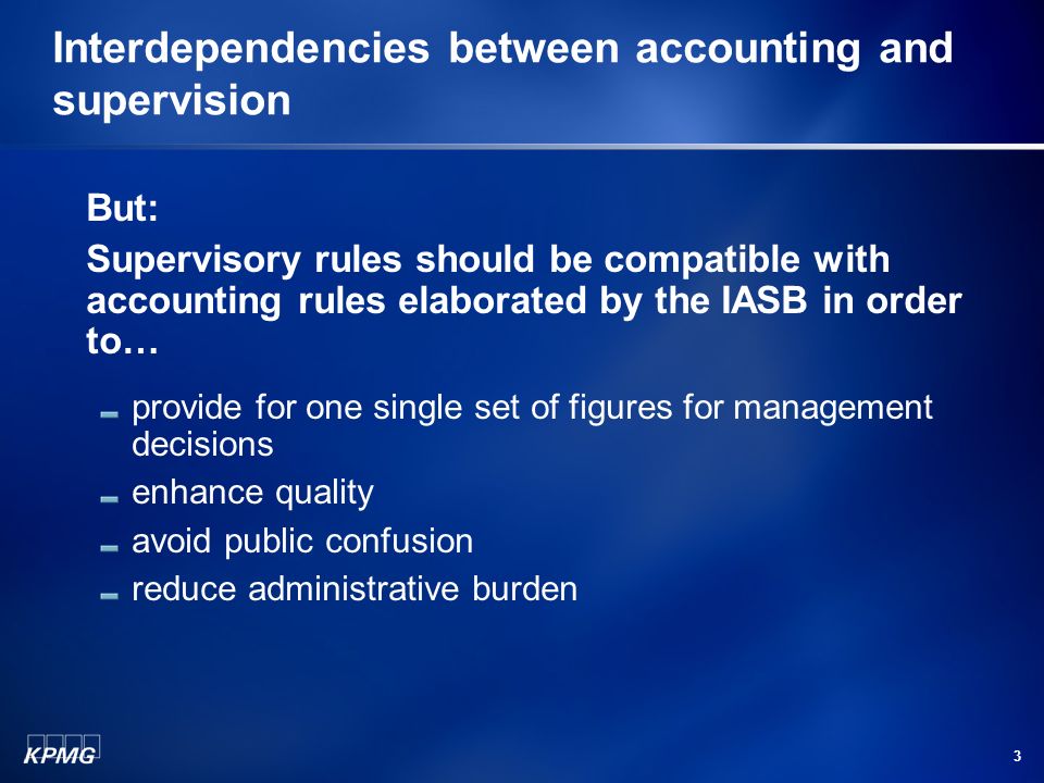 3 Interdependencies between accounting and supervision But: Supervisory rules should be compatible with accounting rules elaborated by the IASB in order to… provide for one single set of figures for management decisions enhance quality avoid public confusion reduce administrative burden