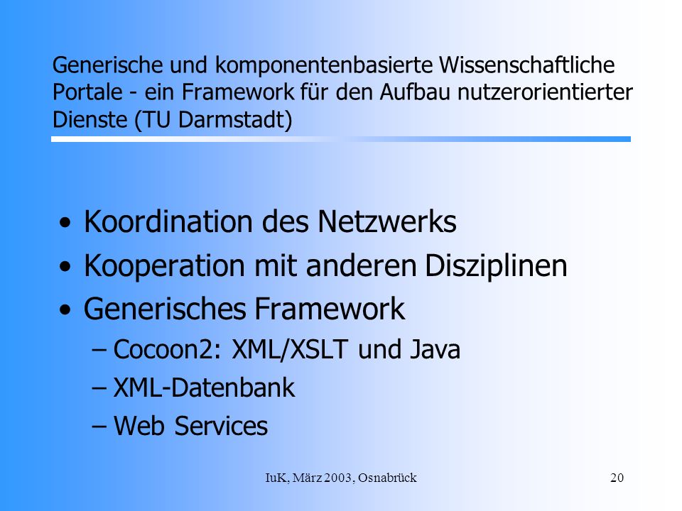 IuK, März 2003, Osnabrück20 Koordination des Netzwerks Kooperation mit anderen Disziplinen Generisches Framework –Cocoon2: XML/XSLT und Java –XML-Datenbank –Web Services Generische und komponentenbasierte Wissenschaftliche Portale - ein Framework für den Aufbau nutzerorientierter Dienste (TU Darmstadt)