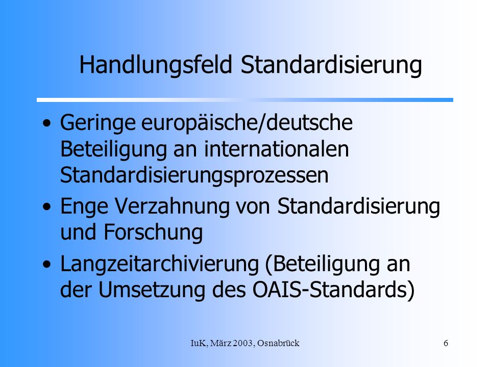 IuK, März 2003, Osnabrück6 Handlungsfeld Standardisierung Geringe europäische/deutsche Beteiligung an internationalen Standardisierungsprozessen Enge Verzahnung von Standardisierung und Forschung Langzeitarchivierung (Beteiligung an der Umsetzung des OAIS-Standards)