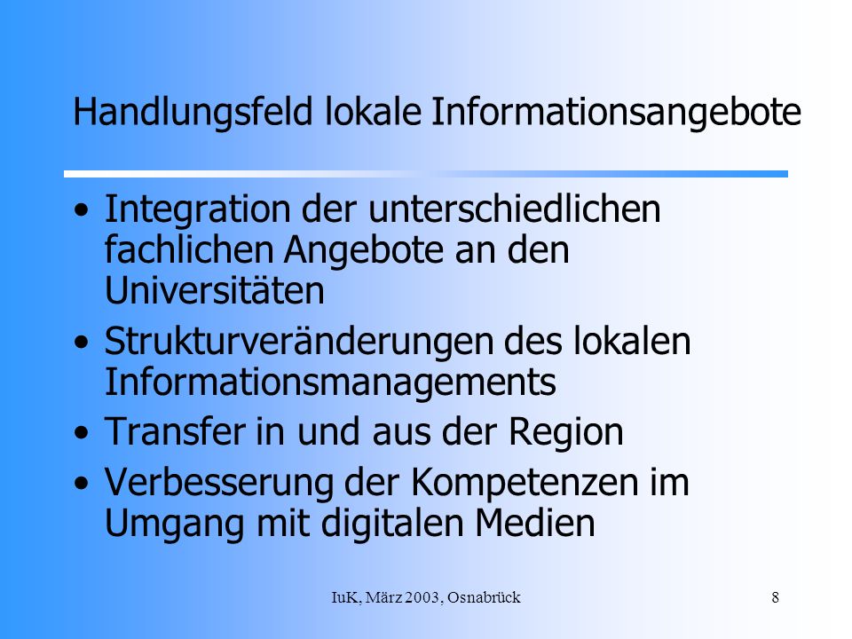 IuK, März 2003, Osnabrück8 Handlungsfeld lokale Informationsangebote Integration der unterschiedlichen fachlichen Angebote an den Universitäten Strukturveränderungen des lokalen Informationsmanagements Transfer in und aus der Region Verbesserung der Kompetenzen im Umgang mit digitalen Medien