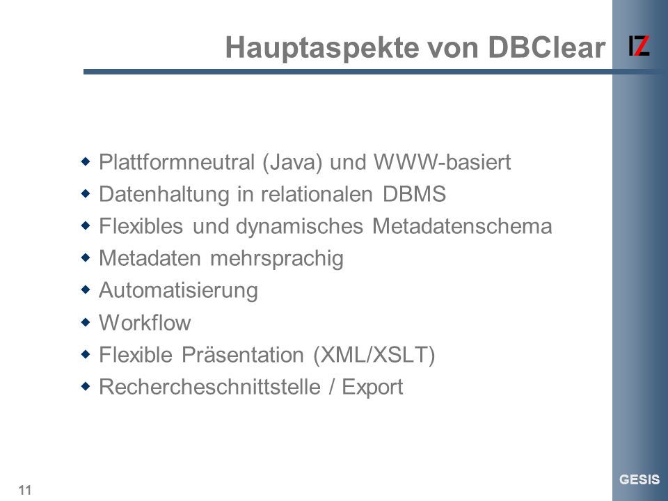 11 GESIS Hauptaspekte von DBClear Plattformneutral (Java) und WWW-basiert Datenhaltung in relationalen DBMS Flexibles und dynamisches Metadatenschema Metadaten mehrsprachig Automatisierung Workflow Flexible Präsentation (XML/XSLT) Rechercheschnittstelle / Export