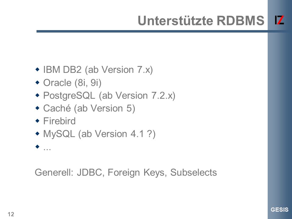 12 GESIS Unterstützte RDBMS IBM DB2 (ab Version 7.x) Oracle (8i, 9i) PostgreSQL (ab Version 7.2.x) Caché (ab Version 5) Firebird MySQL (ab Version 4.1 )...