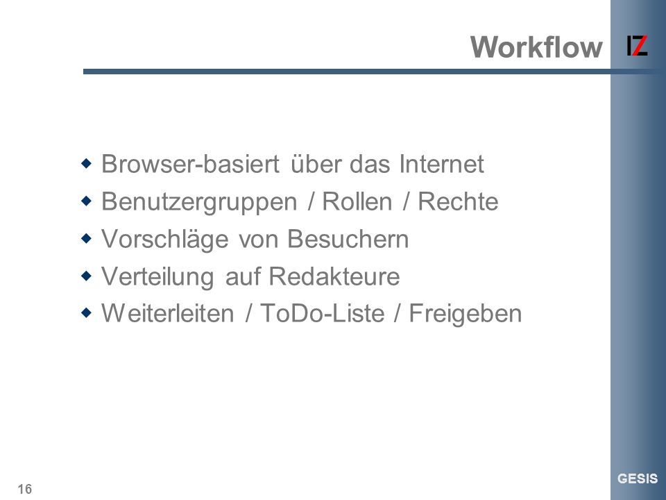 16 GESIS Workflow Browser-basiert über das Internet Benutzergruppen / Rollen / Rechte Vorschläge von Besuchern Verteilung auf Redakteure Weiterleiten / ToDo-Liste / Freigeben