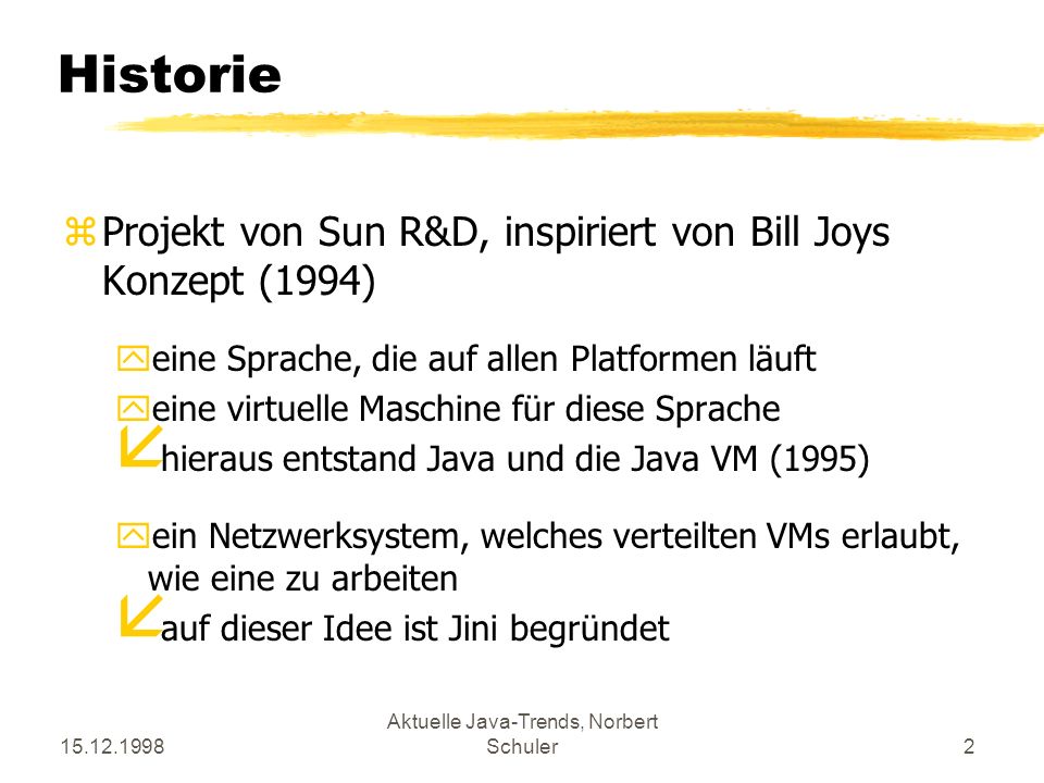 Aktuelle Java-Trends, Norbert Schuler2 Historie zProjekt von Sun R&D, inspiriert von Bill Joys Konzept (1994) yeine Sprache, die auf allen Platformen läuft yeine virtuelle Maschine für diese Sprache å hieraus entstand Java und die Java VM (1995) yein Netzwerksystem, welches verteilten VMs erlaubt, wie eine zu arbeiten å auf dieser Idee ist Jini begründet