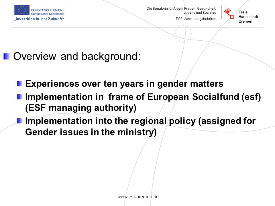 _______________________________________________________ Die Senatorin für Arbeit, Frauen, Gesundheit, Jugend und Soziales ESF-Verwaltungsbehörde Freie Hansestadt Bremen   Overview and background: Experiences over ten years in gender matters Implementation in frame of European Socialfund (esf) (ESF managing authority) Implementation into the regional policy (assigned for Gender issues in the ministry)