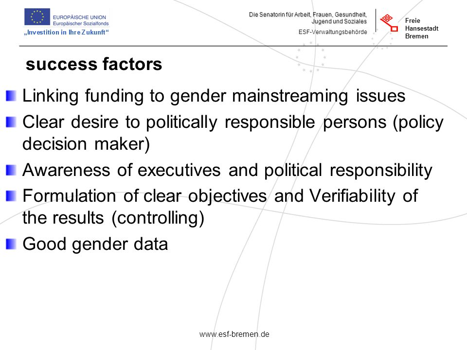 _______________________________________________________ Die Senatorin für Arbeit, Frauen, Gesundheit, Jugend und Soziales ESF-Verwaltungsbehörde Freie Hansestadt Bremen   success factors Linking funding to gender mainstreaming issues Clear desire to politically responsible persons (policy decision maker) Awareness of executives and political responsibility Formulation of clear objectives and Verifiability of the results (controlling) Good gender data
