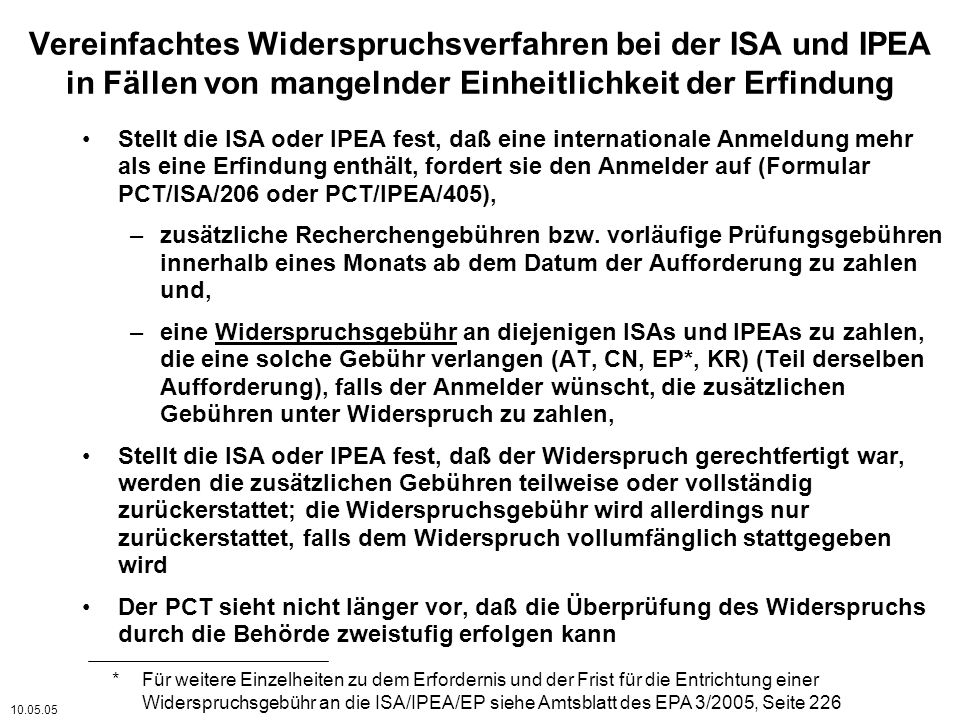 Vereinfachtes Widerspruchsverfahren bei der ISA und IPEA in Fällen von mangelnder Einheitlichkeit der Erfindung Stellt die ISA oder IPEA fest, daß eine internationale Anmeldung mehr als eine Erfindung enthält, fordert sie den Anmelder auf (Formular PCT/ISA/206 oder PCT/IPEA/405), –zusätzliche Recherchengebühren bzw.