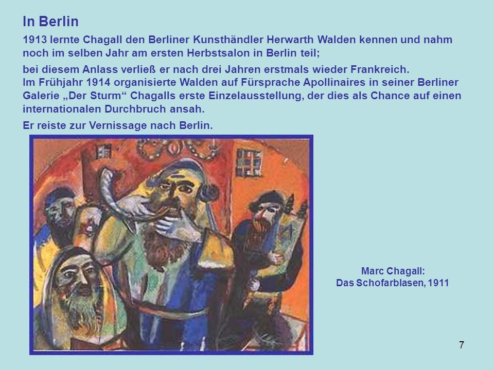 7 In Berlin 1913 lernte Chagall den Berliner Kunsthändler Herwarth Walden kennen und nahm noch im selben Jahr am ersten Herbstsalon in Berlin teil; bei diesem Anlass verließ er nach drei Jahren erstmals wieder Frankreich.