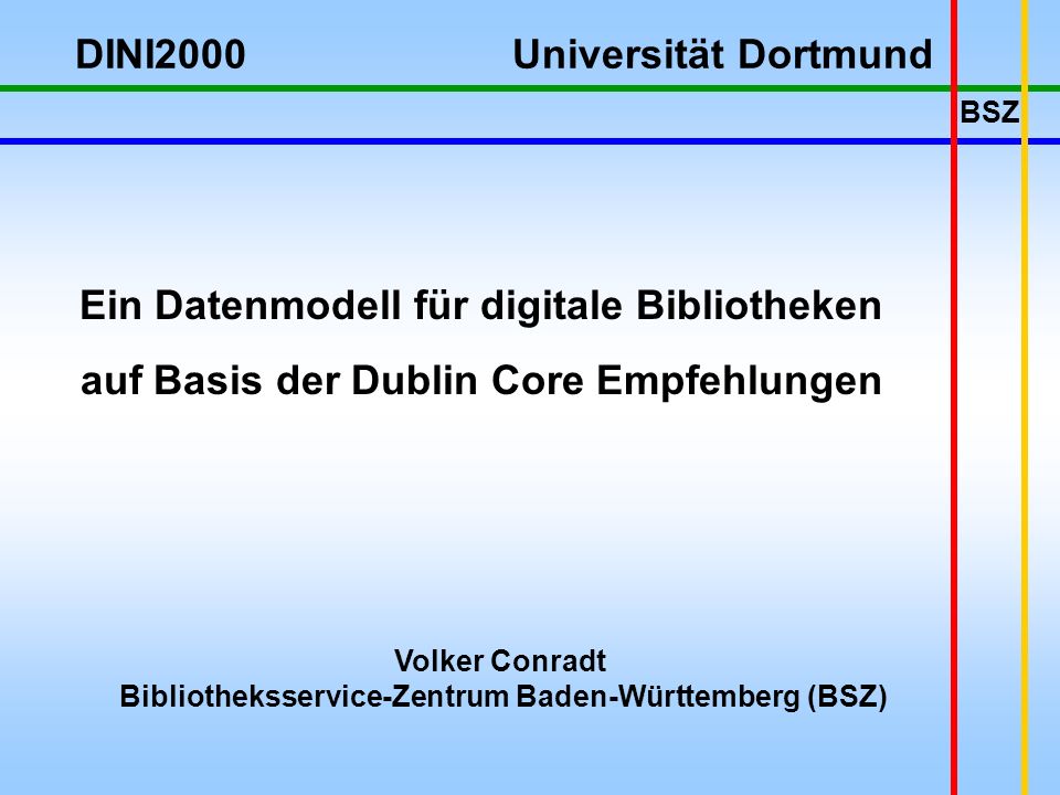 BSZ Volker Conradt Bibliotheksservice-Zentrum Baden-Württemberg (BSZ) Ein Datenmodell für digitale Bibliotheken auf Basis der Dublin Core Empfehlungen DINI2000 Universität Dortmund