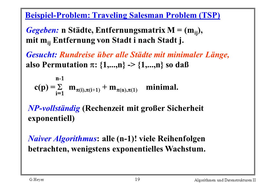 G.Heyer Algorithmen und Datenstrukturen II 19 Beispiel-Problem: Traveling Salesman Problem (TSP) Gegeben: n Städte, Entfernungsmatrix M = (m ij ), mit m ij Entfernung von Stadt i nach Stadt j.