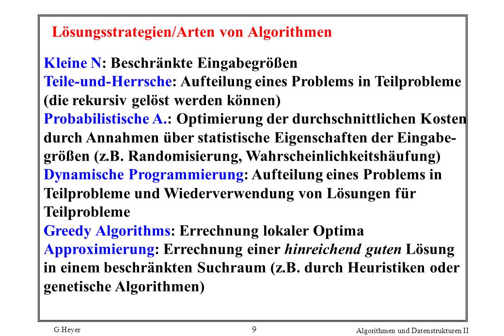 G.Heyer Algorithmen und Datenstrukturen II 9 Lösungsstrategien/Arten von Algorithmen Kleine N: Beschränkte Eingabegrößen Teile-und-Herrsche: Aufteilung eines Problems in Teilprobleme (die rekursiv gelöst werden können) Probabilistische A.: Optimierung der durchschnittlichen Kosten durch Annahmen über statistische Eigenschaften der Eingabe- größen (z.B.