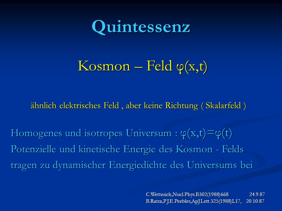 Quintessenz C.Wetterich,Nucl.Phys.B302(1988) B.Ratra,P.J.E.Peebles,ApJ.Lett.325(1988)L17, Kosmon – Feld φ(x,t) Kosmon – Feld φ(x,t) ähnlich elektrisches Feld, aber keine Richtung ( Skalarfeld ) Homogenes und isotropes Universum : φ(x,t)=φ(t) Potenzielle und kinetische Energie des Kosmon - Felds tragen zu dynamischer Energiedichte des Universums bei