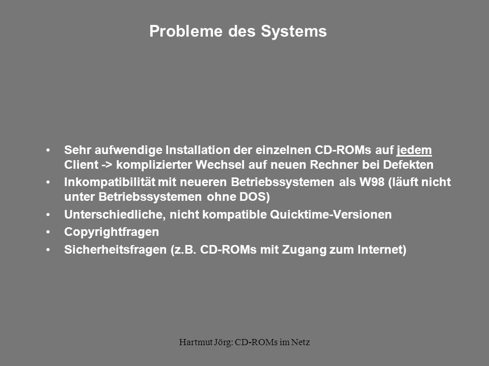 Hartmut Jörg: CD-ROMs im Netz Probleme des Systems Sehr aufwendige Installation der einzelnen CD-ROMs auf jedem Client -> komplizierter Wechsel auf neuen Rechner bei Defekten Inkompatibilität mit neueren Betriebssystemen als W98 (läuft nicht unter Betriebssystemen ohne DOS) Unterschiedliche, nicht kompatible Quicktime-Versionen Copyrightfragen Sicherheitsfragen (z.B.