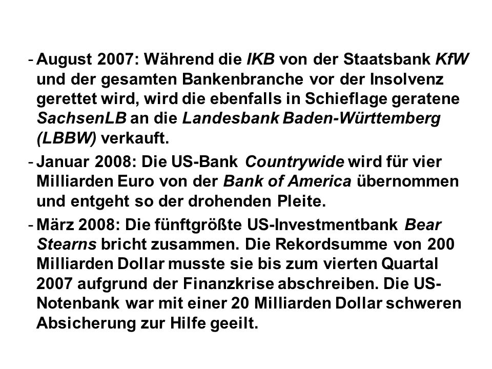-August 2007: Während die IKB von der Staatsbank KfW und der gesamten Bankenbranche vor der Insolvenz gerettet wird, wird die ebenfalls in Schieflage geratene SachsenLB an die Landesbank Baden-Württemberg (LBBW) verkauft.