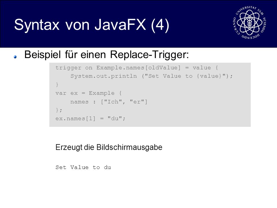 Syntax von JavaFX (4) Beispiel für einen Replace-Trigger: trigger on Example.names[oldValue] = value { System.out.println ( Set Value to {value} ); } var ex = Example { names : [ Ich , er ] }; ex.names[1] = du ; Erzeugt die Bildschirmausgabe Set Value to du