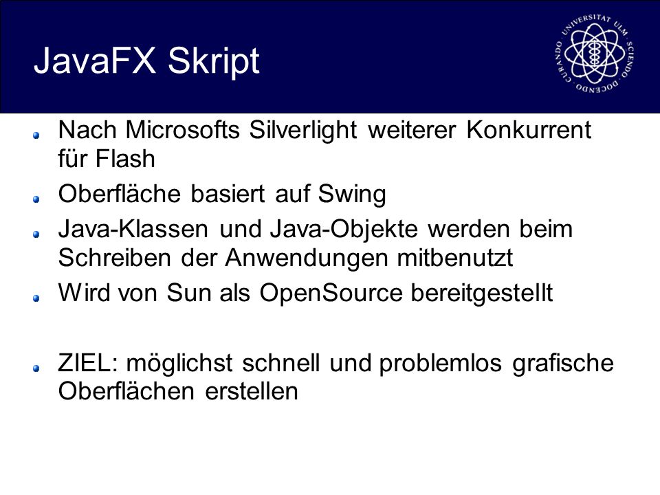 JavaFX Skript Nach Microsofts Silverlight weiterer Konkurrent für Flash Oberfläche basiert auf Swing Java-Klassen und Java-Objekte werden beim Schreiben der Anwendungen mitbenutzt Wird von Sun als OpenSource bereitgestellt ZIEL: möglichst schnell und problemlos grafische Oberflächen erstellen
