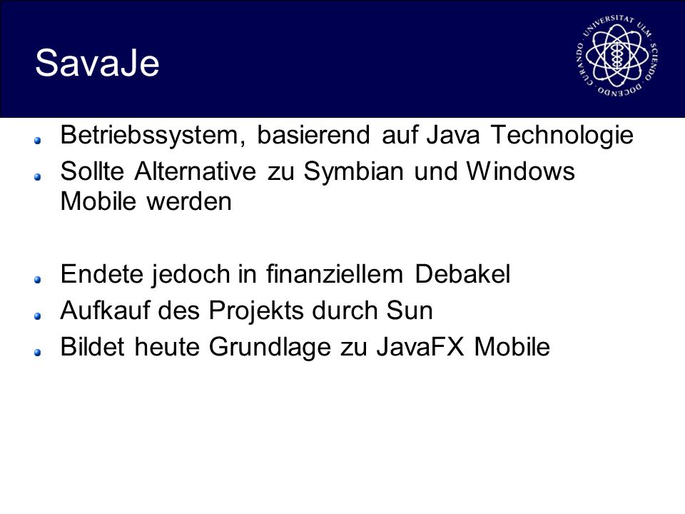 SavaJe Betriebssystem, basierend auf Java Technologie Sollte Alternative zu Symbian und Windows Mobile werden Endete jedoch in finanziellem Debakel Aufkauf des Projekts durch Sun Bildet heute Grundlage zu JavaFX Mobile