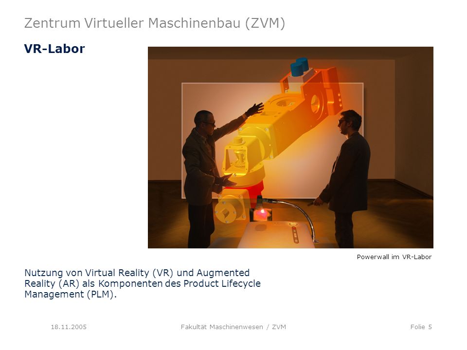 Zentrum Virtueller Maschinenbau (ZVM) Fakultät Maschinenwesen / ZVMFolie 5 VR-Labor Nutzung von Virtual Reality (VR) und Augmented Reality (AR) als Komponenten des Product Lifecycle Management (PLM).