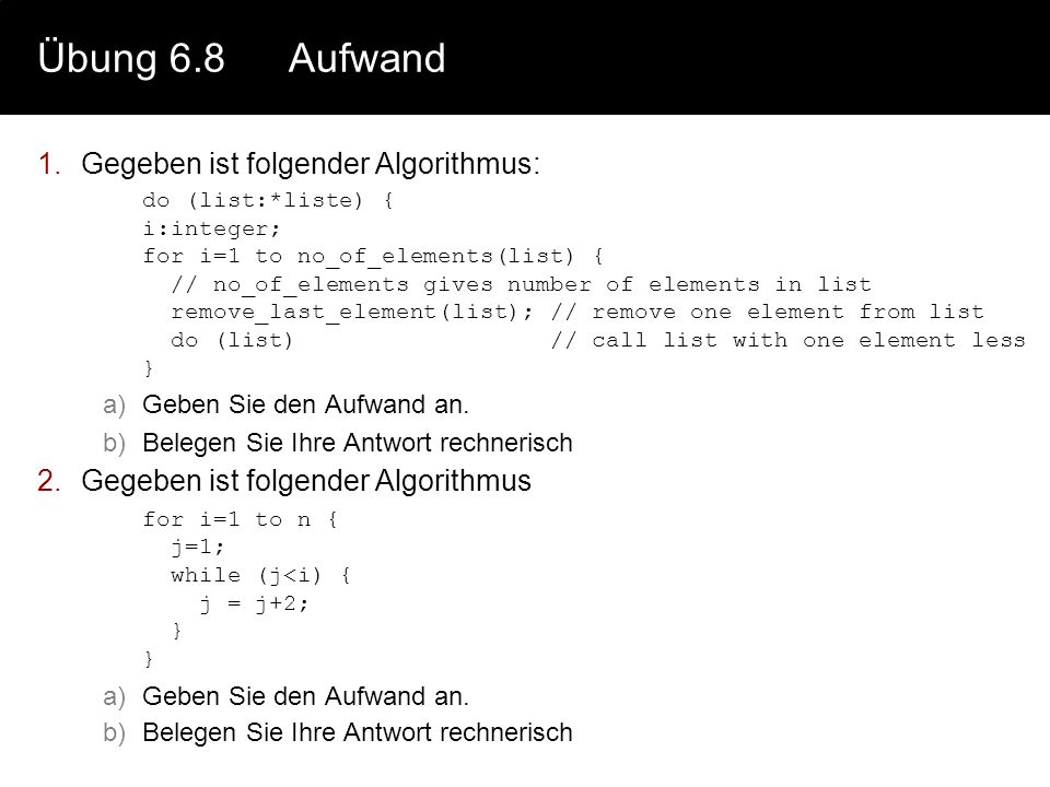 Übung 6.8Aufwand 1.Gegeben ist folgender Algorithmus: do (list:*liste) { i:integer; for i=1 to no_of_elements(list) { // no_of_elements gives number of elements in list remove_last_element(list); // remove one element from list do (list) // call list with one element less } a)Geben Sie den Aufwand an.