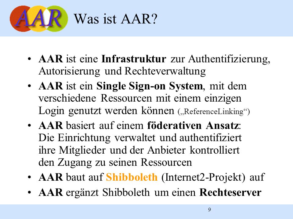 9 AAR ist eine Infrastruktur zur Authentifizierung, Autorisierung und Rechteverwaltung AAR ist ein Single Sign-on System, mit dem verschiedene Ressourcen mit einem einzigen Login genutzt werden können (ReferenceLinking) AAR basiert auf einem föderativen Ansatz: Die Einrichtung verwaltet und authentifiziert ihre Mitglieder und der Anbieter kontrolliert den Zugang zu seinen Ressourcen AAR baut auf Shibboleth (Internet2-Projekt) auf AAR ergänzt Shibboleth um einen Rechteserver Was ist AAR