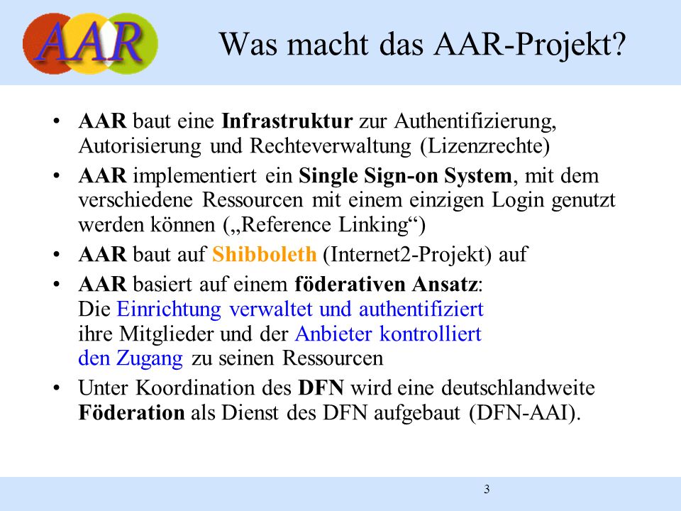 3 AAR baut eine Infrastruktur zur Authentifizierung, Autorisierung und Rechteverwaltung (Lizenzrechte) AAR implementiert ein Single Sign-on System, mit dem verschiedene Ressourcen mit einem einzigen Login genutzt werden können (Reference Linking) AAR baut auf Shibboleth (Internet2-Projekt) auf AAR basiert auf einem föderativen Ansatz: Die Einrichtung verwaltet und authentifiziert ihre Mitglieder und der Anbieter kontrolliert den Zugang zu seinen Ressourcen Unter Koordination des DFN wird eine deutschlandweite Föderation als Dienst des DFN aufgebaut (DFN-AAI).