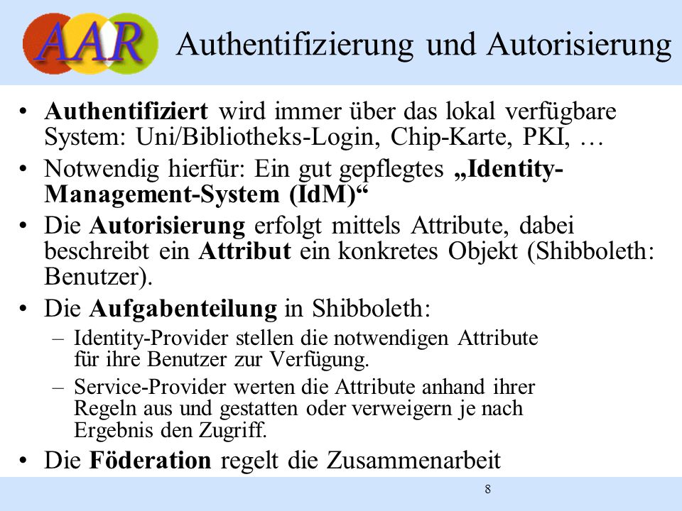 8 Authentifizierung und Autorisierung Authentifiziert wird immer über das lokal verfügbare System: Uni/Bibliotheks-Login, Chip-Karte, PKI, … Notwendig hierfür: Ein gut gepflegtes Identity- Management-System (IdM) Die Autorisierung erfolgt mittels Attribute, dabei beschreibt ein Attribut ein konkretes Objekt (Shibboleth: Benutzer).