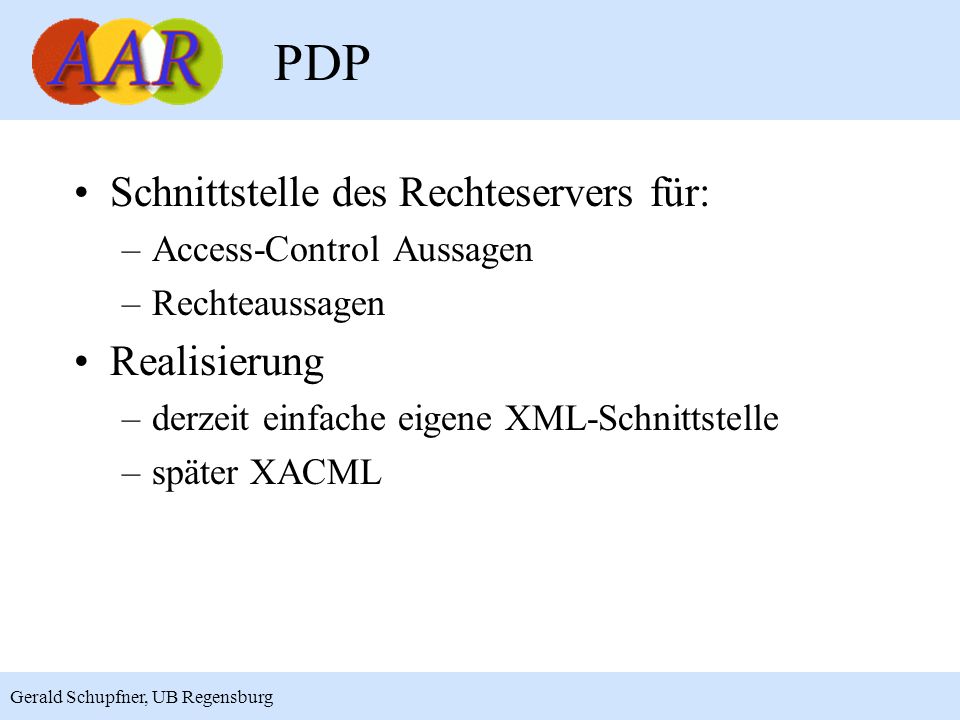 15 Gerald Schupfner, UB Regensburg PDP Schnittstelle des Rechteservers für: –Access-Control Aussagen –Rechteaussagen Realisierung –derzeit einfache eigene XML-Schnittstelle –später XACML