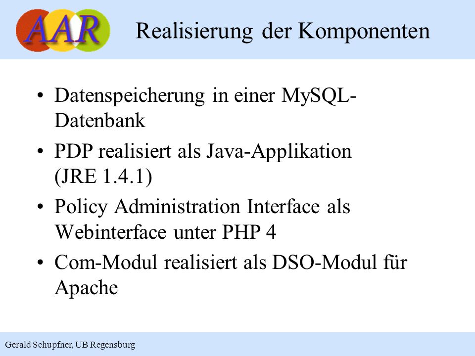 19 Gerald Schupfner, UB Regensburg Realisierung der Komponenten Datenspeicherung in einer MySQL- Datenbank PDP realisiert als Java-Applikation (JRE 1.4.1) Policy Administration Interface als Webinterface unter PHP 4 Com-Modul realisiert als DSO-Modul für Apache
