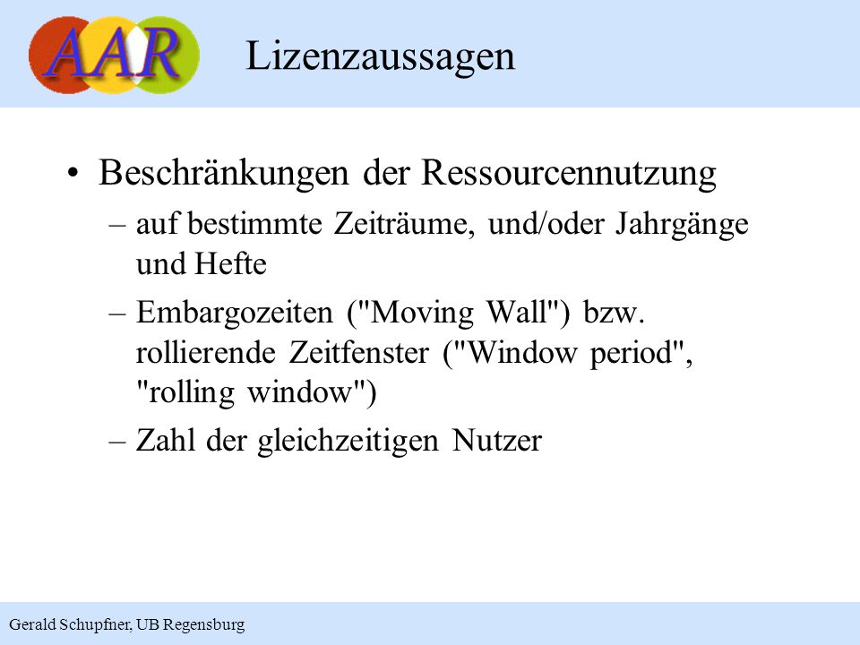 9 Gerald Schupfner, UB Regensburg Lizenzaussagen Beschränkungen der Ressourcennutzung –auf bestimmte Zeiträume, und/oder Jahrgänge und Hefte –Embargozeiten ( Moving Wall ) bzw.