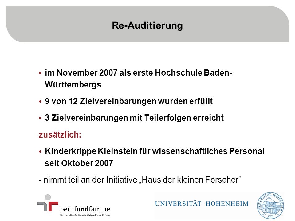 16 im November 2007 als erste Hochschule Baden- Württembergs 9 von 12 Zielvereinbarungen wurden erfüllt 3 Zielvereinbarungen mit Teilerfolgen erreicht zusätzlich: Kinderkrippe Kleinstein für wissenschaftliches Personal seit Oktober nimmt teil an der Initiative Haus der kleinen Forscher Re-Auditierung