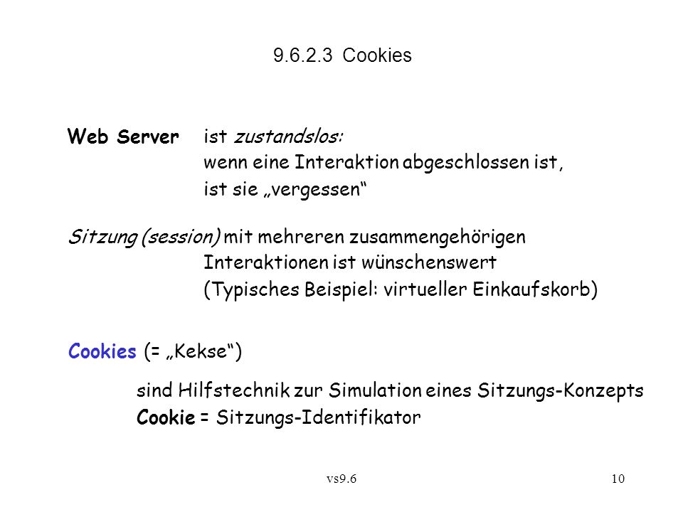 vs Cookies Web Server ist zustandslos: wenn eine Interaktion abgeschlossen ist, ist sie vergessen Sitzung (session) mit mehreren zusammengehörigen Interaktionen ist wünschenswert (Typisches Beispiel: virtueller Einkaufskorb) Cookies (= Kekse) sind Hilfstechnik zur Simulation eines Sitzungs-Konzepts Cookie = Sitzungs-Identifikator